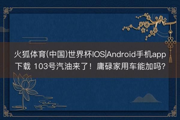 火狐体育(中国)世界杯IOS|Android手机app下载 103号汽油来了！庸碌家用车能加吗？