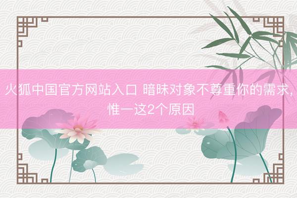 火狐中国官方网站入口 暗昧对象不尊重你的需求， 惟一这2个原因