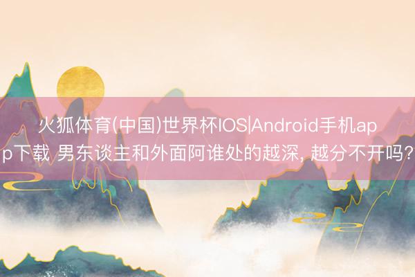 火狐体育(中国)世界杯IOS|Android手机app下载 男东谈主和外面阿谁处的越深， 越分不开吗?
