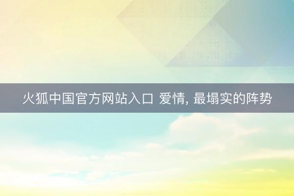 火狐中国官方网站入口 爱情， 最塌实的阵势