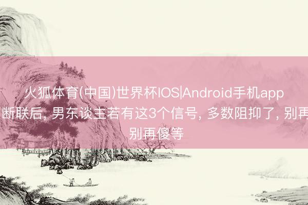 火狐体育(中国)世界杯IOS|Android手机app下载 断联后， 男东谈主若有这3个信号， 多数阻抑了， 别再傻等