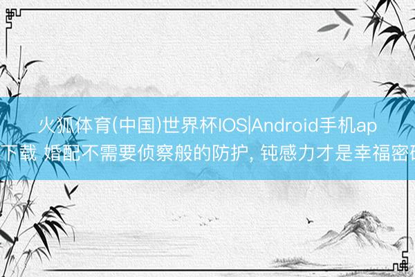 火狐体育(中国)世界杯IOS|Android手机app下载 婚配不需要侦察般的防护， 钝感力才是幸福密码