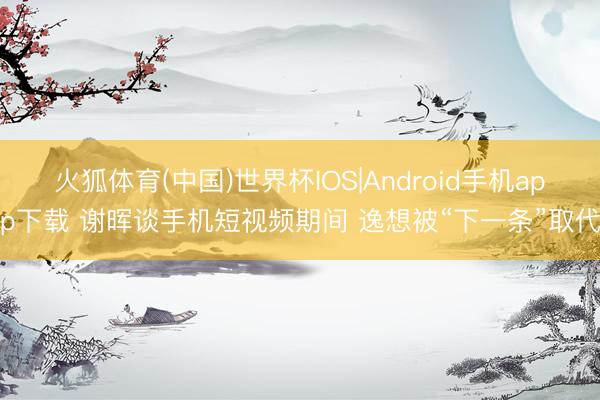 火狐体育(中国)世界杯IOS|Android手机app下载 谢晖谈手机短视频期间 逸想被“下一条”取代