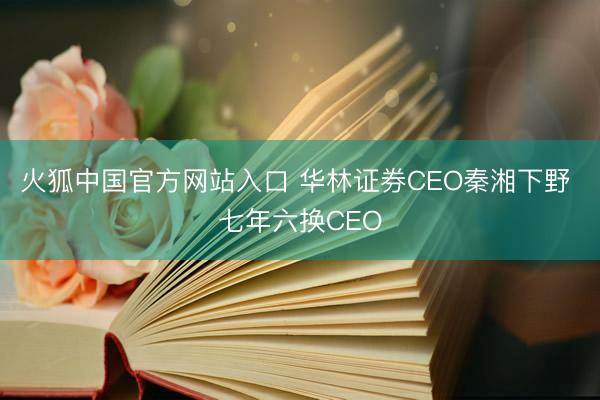 火狐中国官方网站入口 华林证券CEO秦湘下野 七年六换CEO