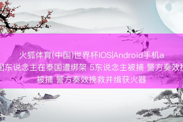 火狐体育(中国)世界杯IOS|Android手机app下载 5名中国东说念主在泰国遭绑架 5东说念主被捕 警方奏效挽救并缉获火器