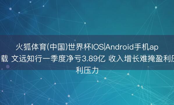 火狐体育(中国)世界杯IOS|Android手机app下载 文远知行一季度净亏3.89亿 收入增长难掩盈利压力