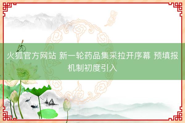 火狐官方网站 新一轮药品集采拉开序幕 预填报机制初度引入
