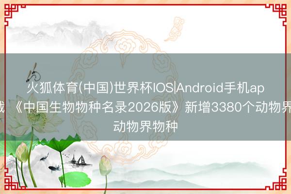 火狐体育(中国)世界杯IOS|Android手机app下载 《中国生物物种名录2026版》新增3380个动物界物种