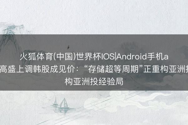 火狐体育(中国)世界杯IOS|Android手机app下载 高盛上调韩股成见价：“存储超等周期”正重构亚洲投经验局