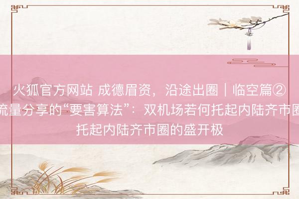 火狐官方网站 成德眉资,沿途出圈|临空篇②人人解读流量分享的“要害算法”:双机场若何托起内陆齐市圈的盛开极