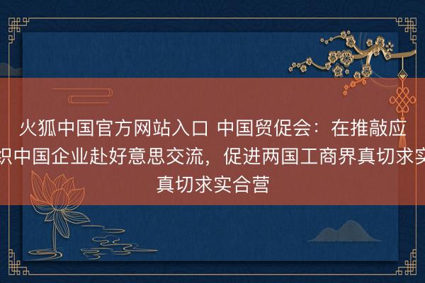 火狐中国官方网站入口 中国贸促会：在推敲应时组织中国企业赴好意思交流，促进两国工商界真切求实合营