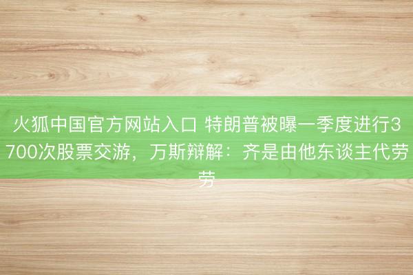 火狐中国官方网站入口 特朗普被曝一季度进行3700次股票交游，万斯辩解：齐是由他东谈主代劳