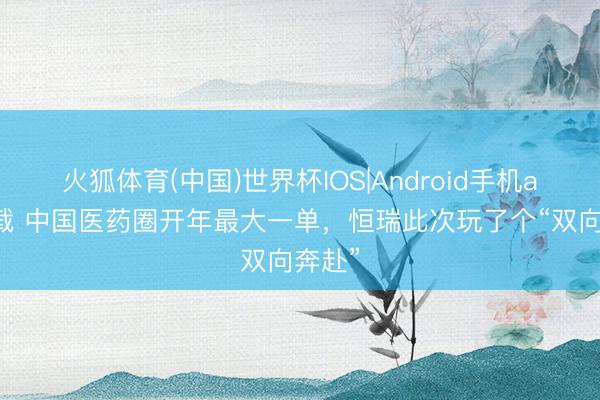 火狐体育(中国)世界杯IOS|Android手机app下载 中国医药圈开年最大一单,恒瑞此次玩了个“双向奔赴”