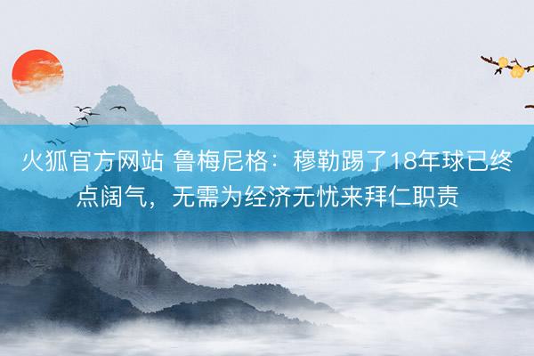 火狐官方网站 鲁梅尼格：穆勒踢了18年球已终点阔气，无需为经济无忧来拜仁职责