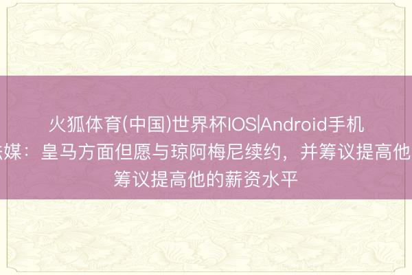 火狐体育(中国)世界杯IOS|Android手机app下载 法媒:皇马方面但愿与琼阿梅尼续约,并筹议提高他的薪资水平