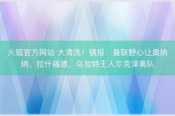 火狐官方网站 大清洗！镜报：曼联野心让奥纳纳、拉什福德、乌加特王人尔克泽离队