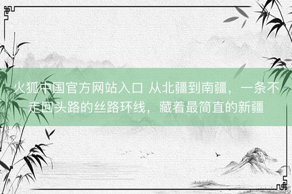 火狐中国官方网站入口 从北疆到南疆，一条不走回头路的丝路环线，藏着最简直的新疆