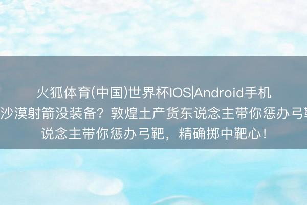 火狐体育(中国)世界杯IOS|Android手机app下载 公司团建沙漠射箭没装备？敦煌土产货东说念主带你惩办弓靶，精确掷中靶心！