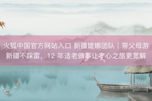 火狐中国官方网站入口 新疆媞娜团队｜带父母游新疆不踩雷，12 年适老做事让孝心之旅更宽解