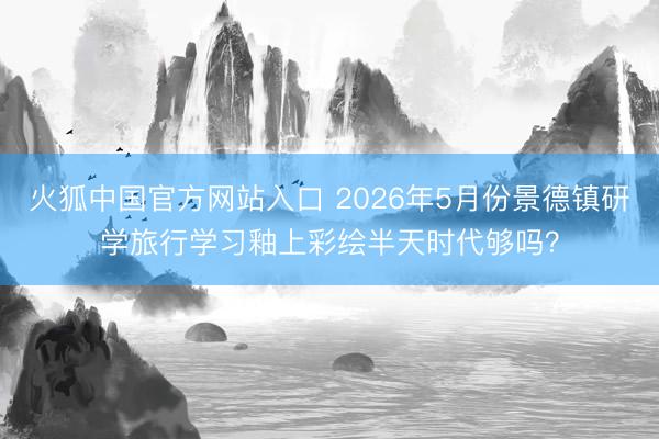 火狐中国官方网站入口 2026年5月份景德镇研学旅行学习釉上彩绘半天时代够吗？