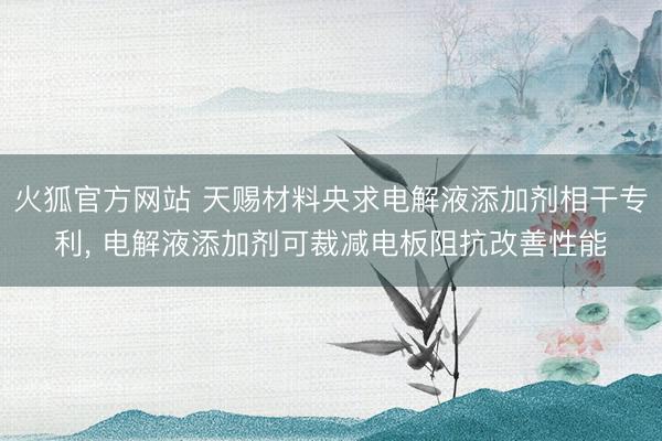 火狐官方网站 天赐材料央求电解液添加剂相干专利, 电解液添加剂可裁减电板阻抗改善性能