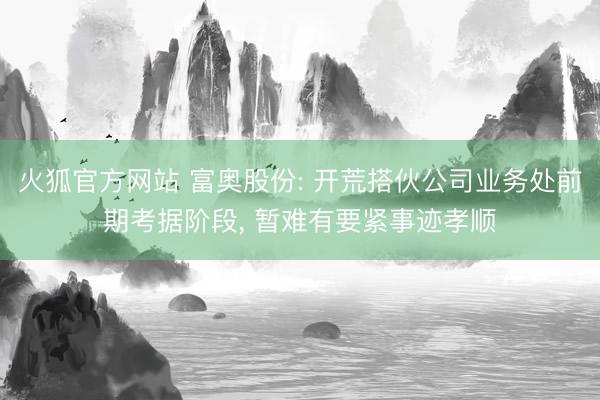 火狐官方网站 富奥股份: 开荒搭伙公司业务处前期考据阶段， 暂难有要紧事迹孝顺