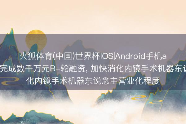 火狐体育(中国)世界杯IOS|Android手机app下载 罗伯医疗完成数千万元B+轮融资， 加快消化内镜手术机器东说念主营业化程度