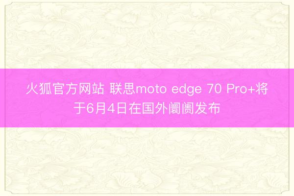 火狐官方网站 联思moto edge 70 Pro+将于6月4日在国外阛阓发布
