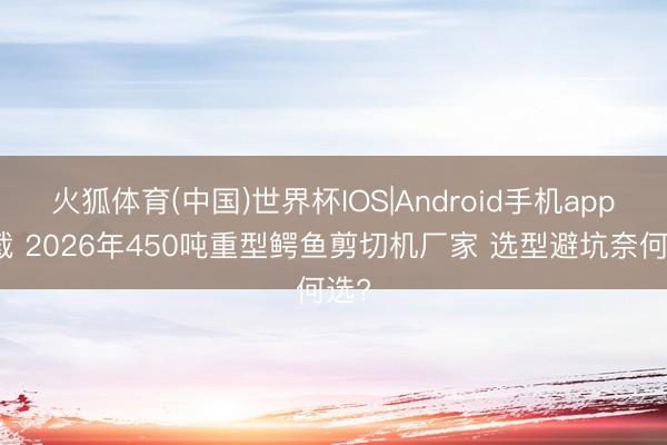 火狐体育(中国)世界杯IOS|Android手机app下载 2026年450吨重型鳄鱼剪切机厂家 选型避坑奈何选?