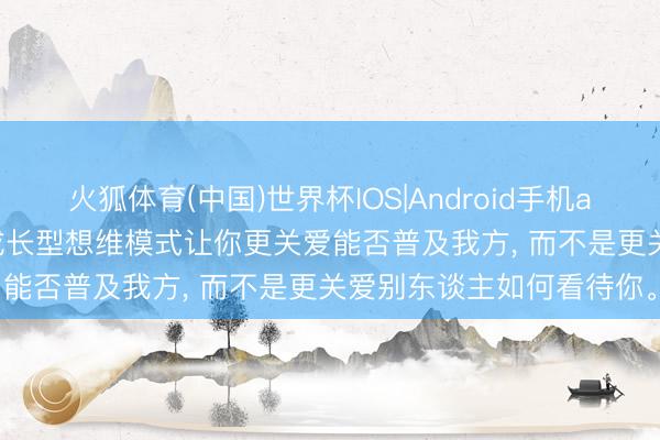 火狐体育(中国)世界杯IOS|Android手机app下载 《终生成长》: 成长型想维模式让你更关爱能否普及我方， 而不是更关爱别东谈主如何看待你。