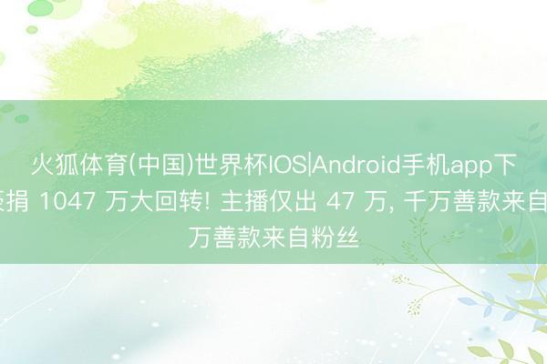 火狐体育(中国)世界杯IOS|Android手机app下载 豪捐 1047 万大回转! 主播仅出 47 万， 千万善款来自粉丝