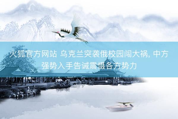 火狐官方网站 乌克兰突袭俄校园闯大祸， 中方强势入手告诫震慑各方势力