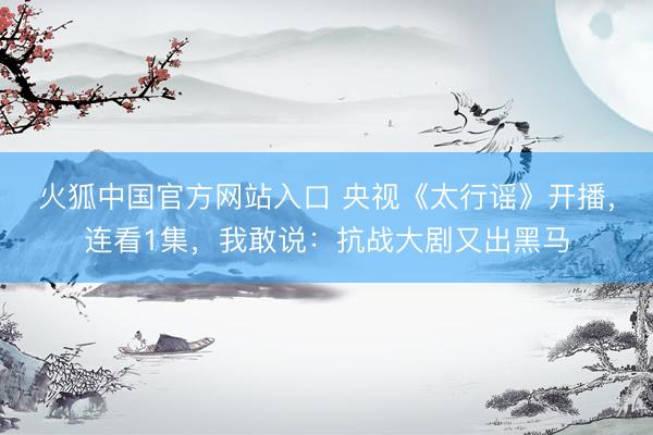 火狐中国官方网站入口 央视《太行谣》开播,连看1集,我敢说:抗战大剧又出黑马