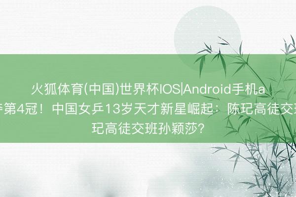 火狐体育(中国)世界杯IOS|Android手机app下载 夺第4冠！中国女乒13岁天才新星崛起：陈玘高徒交班孙颖莎？