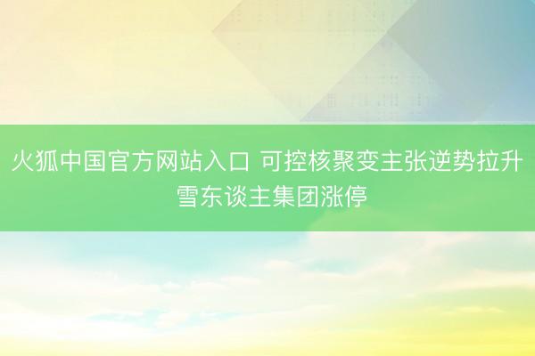 火狐中国官方网站入口 可控核聚变主张逆势拉升 雪东谈主集团涨停