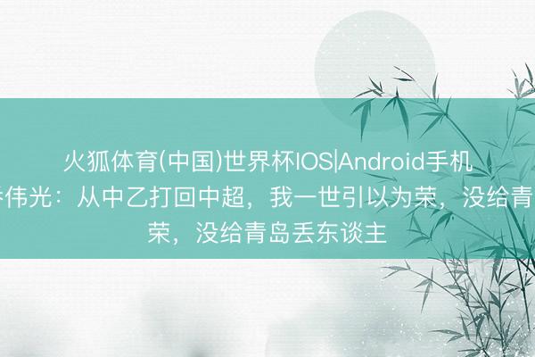 火狐体育(中国)世界杯IOS|Android手机app下载 乔伟光：从中乙打回中超，我一世引以为荣，没给青岛丢东谈主