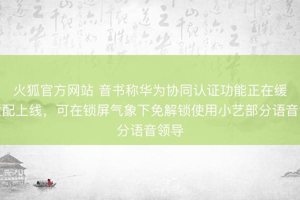 火狐官方网站 音书称华为协同认证功能正在缓缓适配上线，可在锁屏气象下免解锁使用小艺部分语音领导