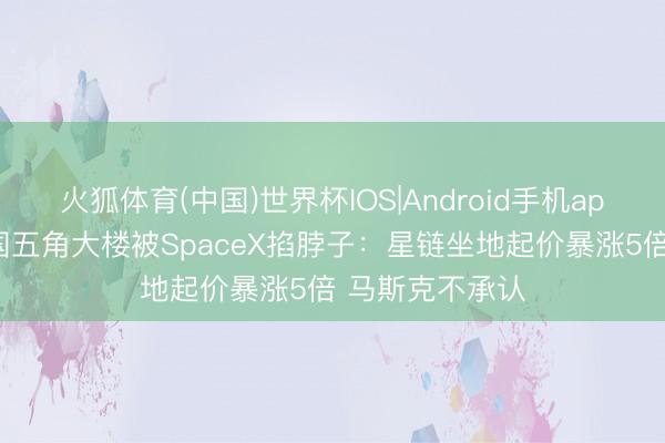 火狐体育(中国)世界杯IOS|Android手机app下载 好意思国五角大楼被SpaceX掐脖子：星链坐地起价暴涨5倍 马斯克不承认