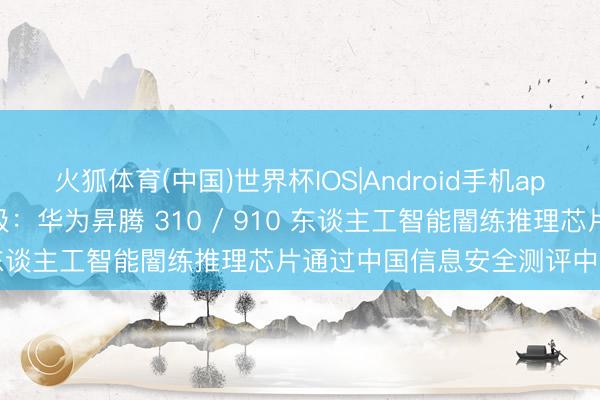 火狐体育(中国)世界杯IOS|Android手机app下载 安全可靠等第 I 级：华为昇腾 310 / 910 东谈主工智能闇练推理芯片通过中国信息安全测评中心认证