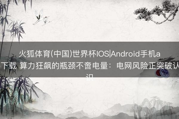 火狐体育(中国)世界杯IOS|Android手机app下载 算力狂飙的瓶颈不啻电量：电网风险正突破认识