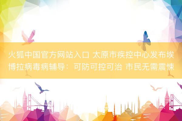 火狐中国官方网站入口 太原市疾控中心发布埃博拉病毒病辅导：可防可控可治 市民无需震悚