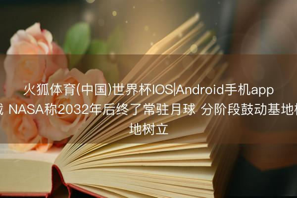 火狐体育(中国)世界杯IOS|Android手机app下载 NASA称2032年后终了常驻月球 分阶段鼓动基地树立