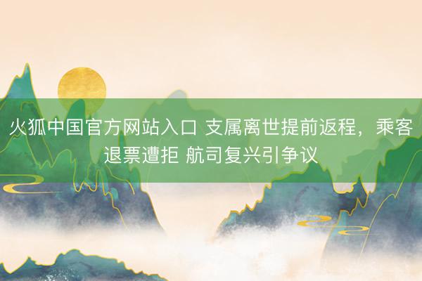 火狐中国官方网站入口 支属离世提前返程，乘客退票遭拒 航司复兴引争议