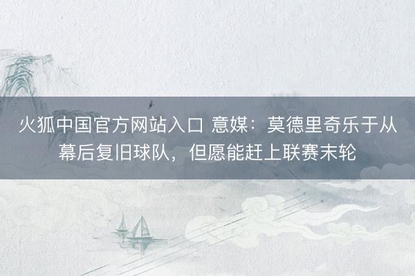 火狐中国官方网站入口 意媒：莫德里奇乐于从幕后复旧球队，但愿能赶上联赛末轮