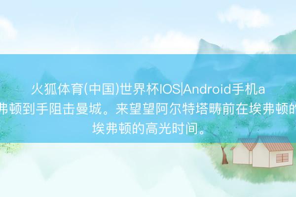 火狐体育(中国)世界杯IOS|Android手机app下载 埃弗顿到手阻击曼城。来望望阿尔特塔畴前在埃弗顿的高光时间<a href=