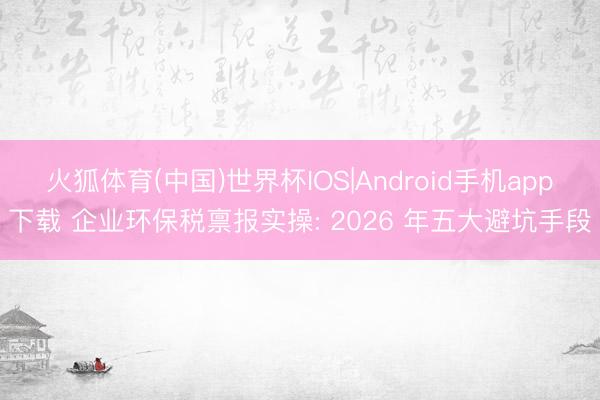 火狐体育(中国)世界杯IOS|Android手机app下载 企业环保税禀报实操: 2026 年五大避坑手段