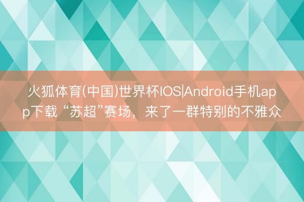 火狐体育(中国)世界杯IOS|Android手机app下载 “苏超”赛场，来了一群特别的不雅众