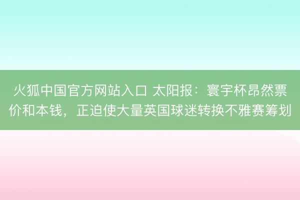 火狐中国官方网站入口 太阳报：寰宇杯昂然票价和本钱，正迫使大量英国球迷转换不雅赛筹划