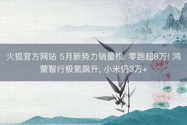火狐官方网站 5月新势力销量榜: 零跑超8万! 鸿蒙智行极氪飙升， 小米仍3万+