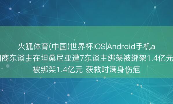 火狐体育(中国)世界杯IOS|Android手机app下载 两名中国商东谈主在坦桑尼亚遭7东谈主绑架被绑架1.4亿元 获救时满身伤疤